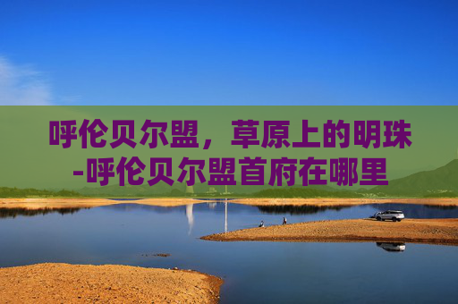 呼伦贝尔盟，草原上的明珠-呼伦贝尔盟首府在哪里
