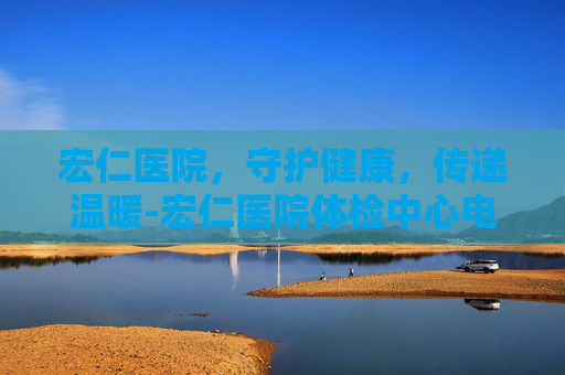 宏仁医院，守护健康，传递温暖-宏仁医院体检中心电话号码