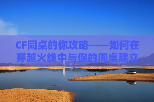 CF同桌的你攻略——如何在穿越火线中与你的同桌建立深厚的友谊-同桌的你小游戏