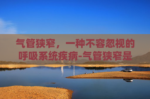 气管狭窄，一种不容忽视的呼吸系统疾病-气管狭窄是什么病