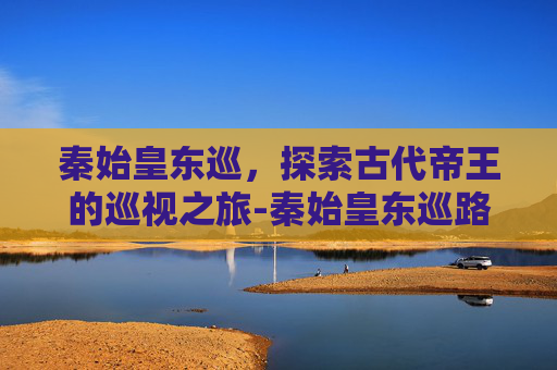 秦始皇东巡，探索古代帝王的巡视之旅-秦始皇东巡路线