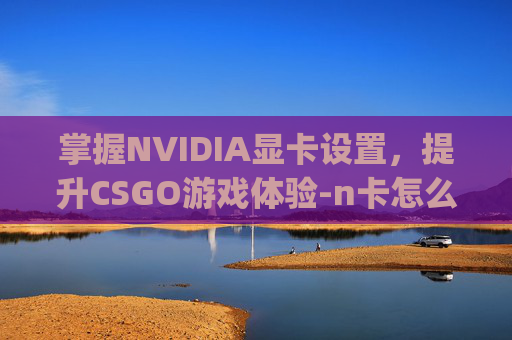 掌握NVIDIA显卡设置，提升CSGO游戏体验-n卡怎么设置csgo游戏画面