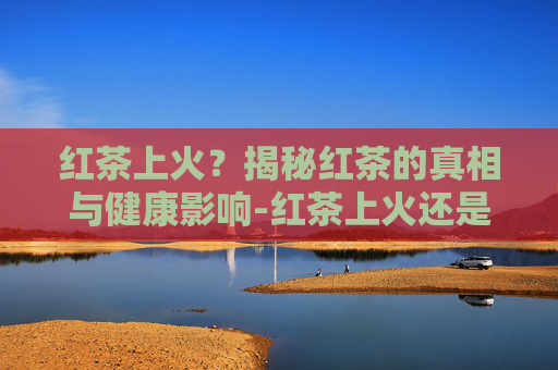 红茶上火？揭秘红茶的真相与健康影响-红茶上火还是降火