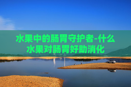 水果中的肠胃守护者-什么水果对肠胃好助消化