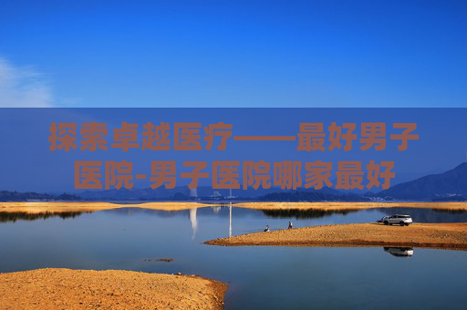 探索卓越医疗——最好男子医院-男子医院哪家最好