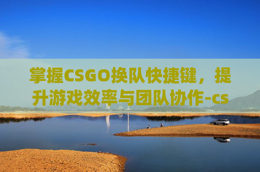 掌握CSGO换队快捷键，提升游戏效率与团队协作-csgo怎么换队伍