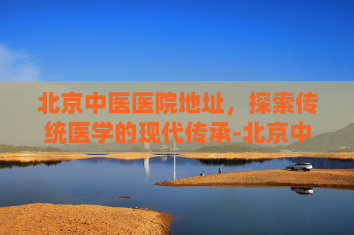 北京中医医院地址，探索传统医学的现代传承-北京中医医院地址查询