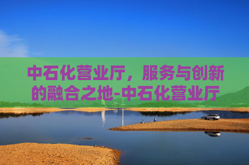 中石化营业厅，服务与创新的融合之地-中石化营业厅电话