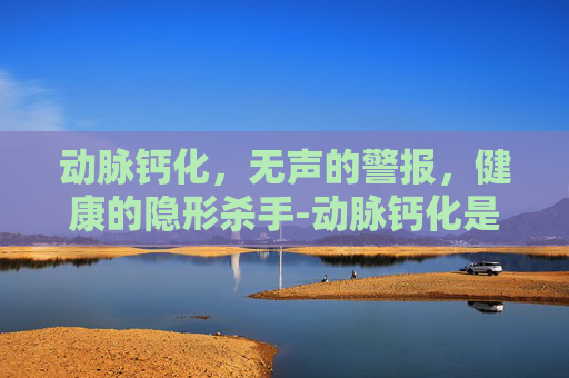 动脉钙化，无声的警报，健康的隐形杀手-动脉钙化是什么意思