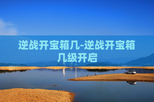 逆战开宝箱几-逆战开宝箱几级开启