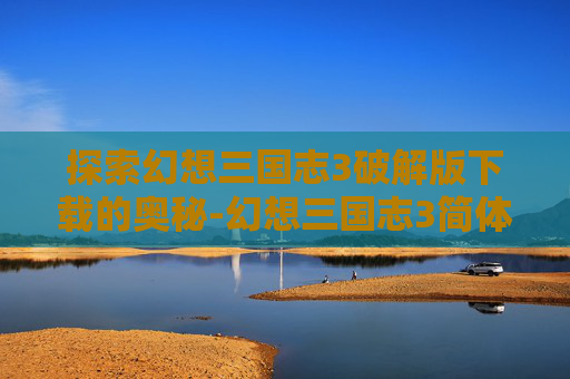 探索幻想三国志3破解版下载的奥秘-幻想三国志3简体中文版下载