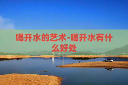 喝开水的艺术-喝开水有什么好处 喝开水的艺术-喝开水有什么好处