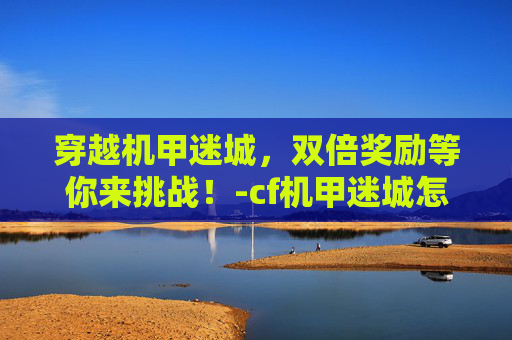 穿越机甲迷城,双倍奖励等你来挑战!-cf机甲迷城怎么打伤害高 穿越机甲迷城,双倍奖励等你来挑战!-cf机甲迷城怎么打伤害高