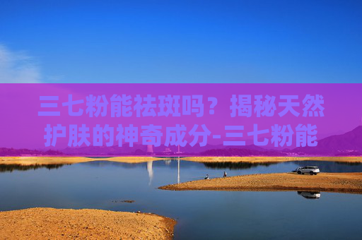 三七粉能祛斑吗？揭秘天然护肤的神奇成分-三七粉能祛斑吗效果怎么样