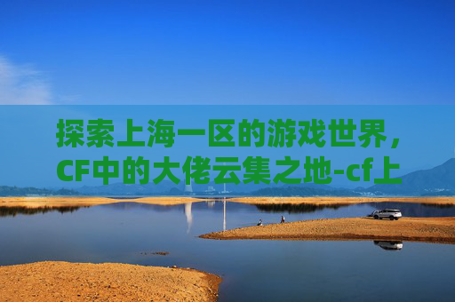 探索上海一区的游戏世界,CF中的大佬云集之地-cf上海一区属于哪个战区 探索上海一区的游戏世界,CF中的大佬云集之地-cf上海一区属于哪个战区