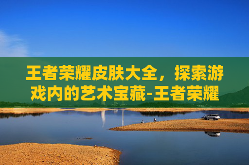 王者荣耀皮肤大全，探索游戏内的艺术宝藏-王者荣耀皮肤大全图片