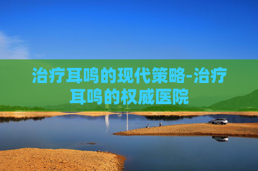 治疗耳鸣的现代策略-治疗耳鸣的权威医院