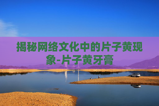 揭秘网络文化中的片子黄现象-片子黄牙膏 揭秘网络文化中的片子黄现象-片子黄牙膏