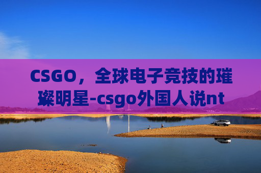 CSGO,全球电子竞技的璀璨明星-csgo外国人说nt CSGO,全球电子竞技的璀璨明星-csgo外国人说nt