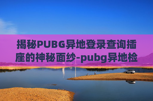 揭秘PUBG异地登录查询插座的神秘面纱-pubg异地检测机制