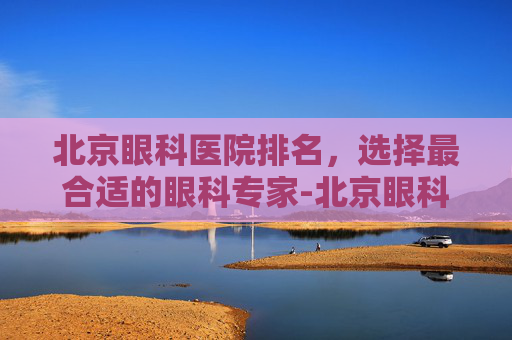 北京眼科医院排名,选择最合适的眼科专家-北京眼科医院排名第一的医院 北京眼科医院排名,选择最合适的眼科专家-北京眼科医院排名第一的医院