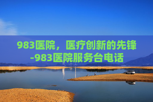 983医院，医疗创新的先锋-983医院服务台电话