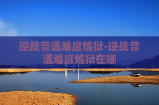 逆战普通难度炼狱-逆战普通难度炼狱在哪