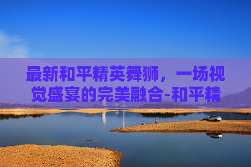 最新和平精英舞狮，一场视觉盛宴的完美融合-和平精英舞狮载具怎么拿