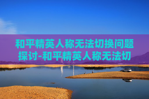 和平精英人称无法切换问题探讨-和平精英人称无法切换怎么办