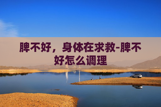 脾不好，身体在求救-脾不好怎么调理