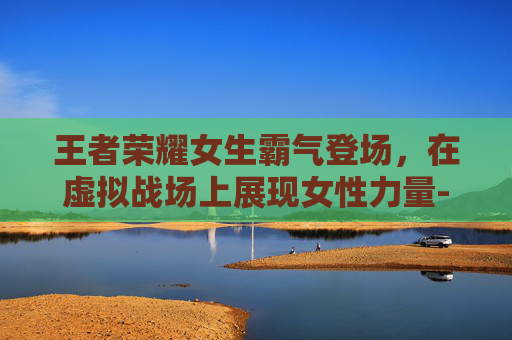 王者荣耀女生霸气登场，在虚拟战场上展现女性力量-王者荣耀女生霸气冷酷好听