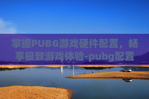 掌握PUBG游戏硬件配置，畅享极致游戏体验-pubg配置要求算不算高的