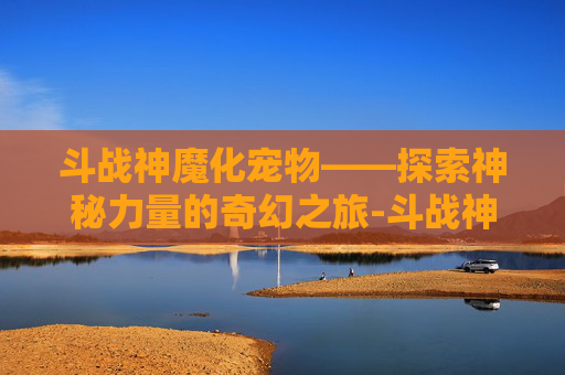 斗战神魔化宠物——探索神秘力量的奇幻之旅-斗战神魔化宠物图鉴