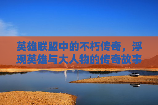 英雄联盟中的不朽传奇，浮现英雄与大人物的传奇故事-lol浮现英雄大人物怎么弄