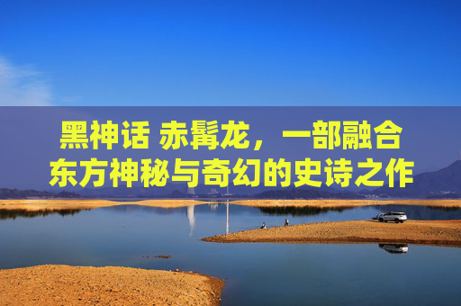 黑神话 赤髯龙，一部融合东方神秘与奇幻的史诗之作-黑神话赤髯龙在哪里