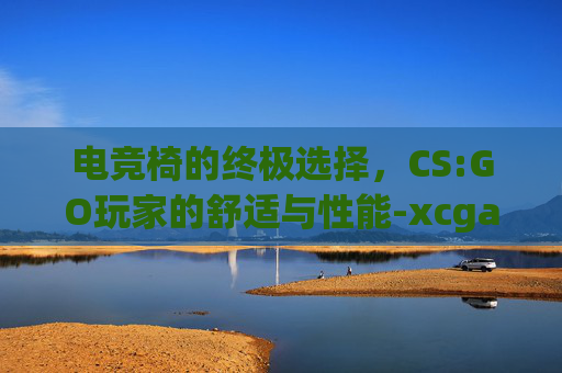 电竞椅的终极选择，CS:GO玩家的舒适与性能-xcgame电竞椅