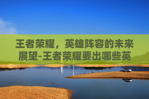 王者荣耀，英雄阵容的未来展望-王者荣耀要出哪些英雄了