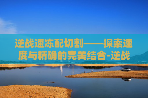逆战速冻配切割——探索速度与精确的完美结合-逆战带有切枪加成的刀有哪些