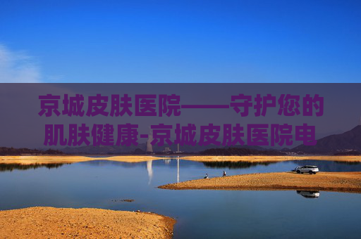 京城皮肤医院——守护您的肌肤健康-京城皮肤医院电话号码
