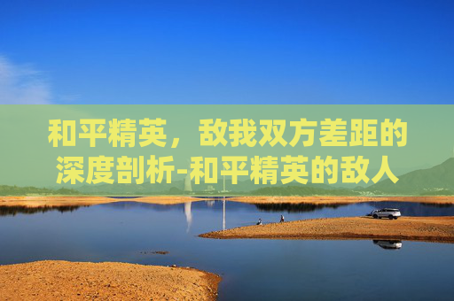 和平精英，敌我双方差距的深度剖析-和平精英的敌人