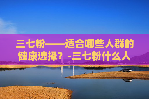 三七粉——适合哪些人群的健康选择？-三七粉什么人适合吃,什么人不适合吃