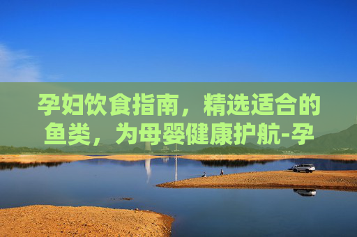 孕妇饮食指南，精选适合的鱼类，为母婴健康护航-孕妇能吃什么鱼前三个月