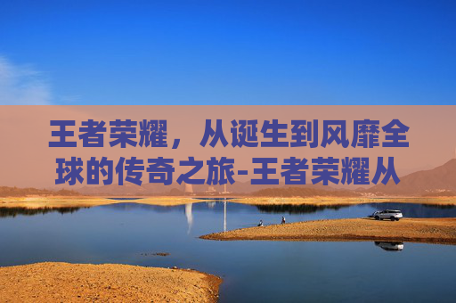 王者荣耀，从诞生到风靡全球的传奇之旅-王者荣耀从什么时候开始发行