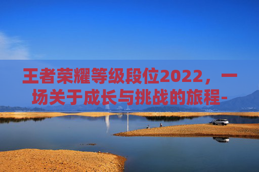 王者荣耀等级段位2022，一场关于成长与挑战的旅程-王者荣耀等级段位2022最高多少