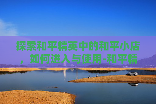 探索和平精英中的和平小店，如何进入与使用-和平精英的和平小店入口在哪