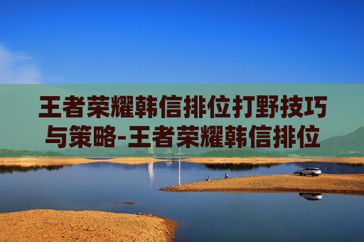 王者荣耀韩信排位打野技巧与策略-王者荣耀韩信排位打野怎么样