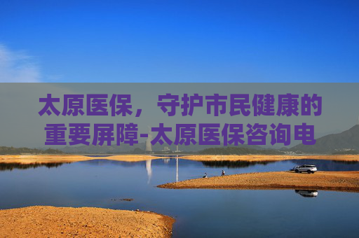 太原医保，守护市民健康的重要屏障-太原医保咨询电话