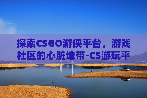探索CSGO游侠平台，游戏社区的心脏地带-CS游玩平台