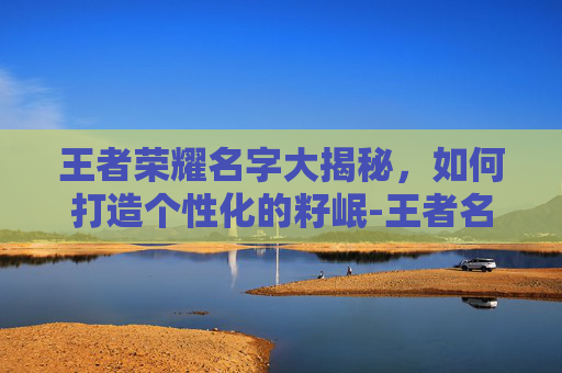 王者荣耀名字大揭秘，如何打造个性化的籽岷-王者名子