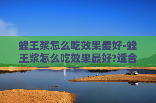 蜂王浆怎么吃效果最好-蜂王浆怎么吃效果最好?适合哪些人群长期服用